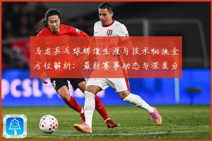 马龙乒乓球辉煌生涯与技术秘诀全方位解析：最新赛事动态与深度分析