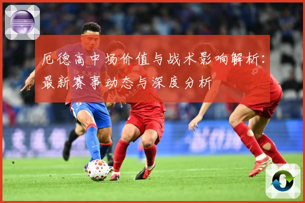 厄德高中场价值与战术影响解析：最新赛事动态与深度分析