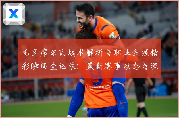 毛罗席尔瓦战术解析与职业生涯精彩瞬间全记录：最新赛事动态与深度分析
