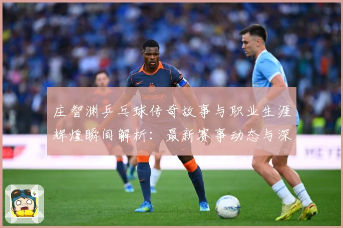 庄智渊乒乓球传奇故事与职业生涯辉煌瞬间解析：最新赛事动态与深度分析