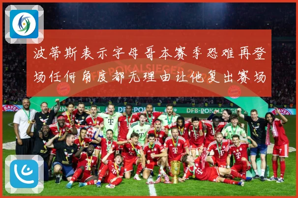 波蒂斯表示字母哥本赛季恐难再登场任何角度都无理由让他复出赛场复盘：最新赛事动态与深度分析