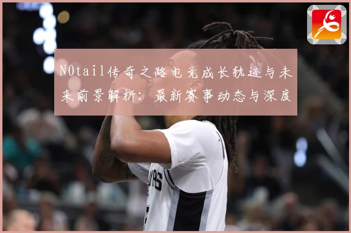 N0tail传奇之路电竞成长轨迹与未来前景解析：最新赛事动态与深度分析