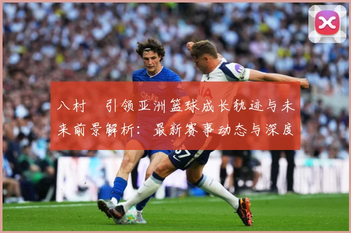 八村塁引领亚洲篮球成长轨迹与未来前景解析：最新赛事动态与深度分析