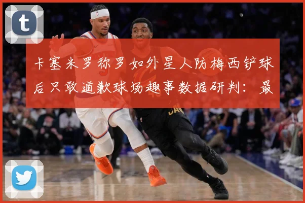 卡塞米罗称罗如外星人防梅西铲球后只敢道歉球场趣事数据研判：最新赛事动态与深度分析